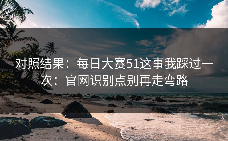 对照结果：每日大赛51这事我踩过一次：官网识别点别再走弯路