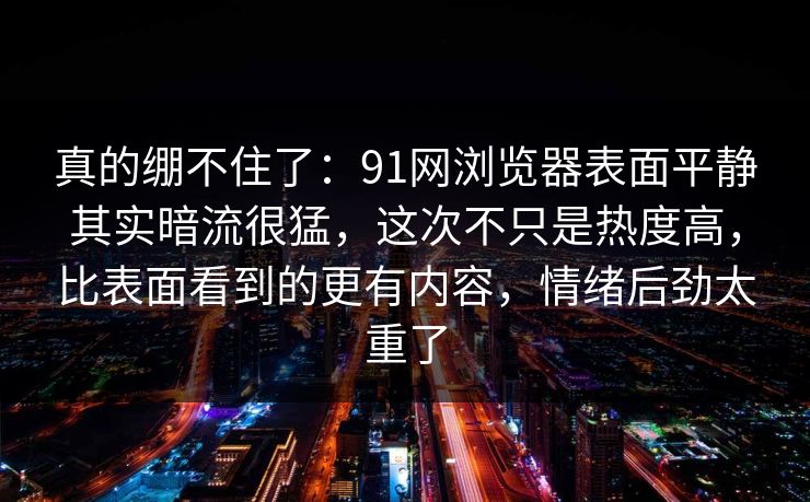 真的绷不住了：91网浏览器表面平静其实暗流很猛，这次不只是热度高，比表面看到的更有内容，情绪后劲太重了